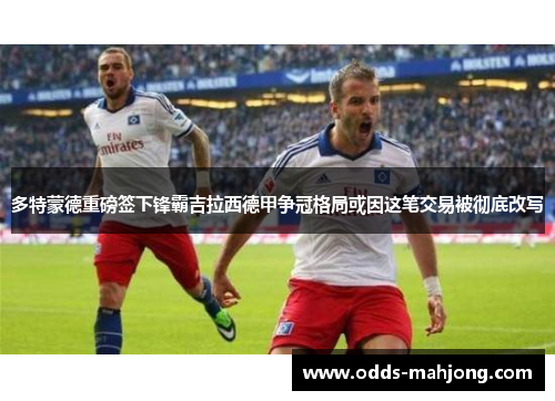 多特蒙德重磅签下锋霸吉拉西德甲争冠格局或因这笔交易被彻底改写