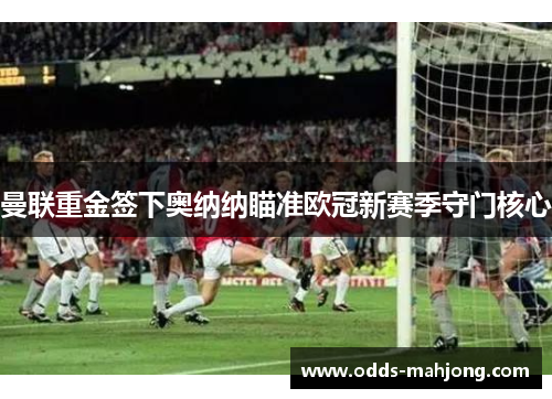 曼联重金签下奥纳纳瞄准欧冠新赛季守门核心