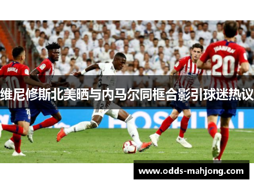 维尼修斯北美晒与内马尔同框合影引球迷热议